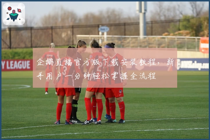 企鹅直播官方版下载安装教程，新手用户一分钟轻松掌握全流程