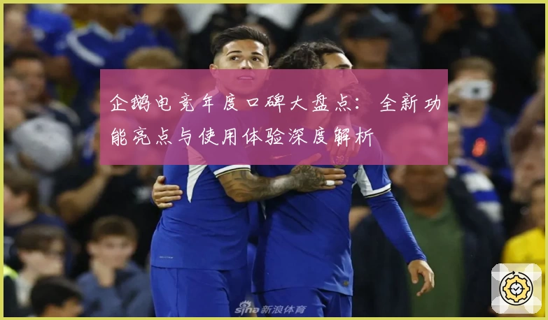 企鹅电竞年度口碑大盘点：全新功能亮点与使用体验深度解析