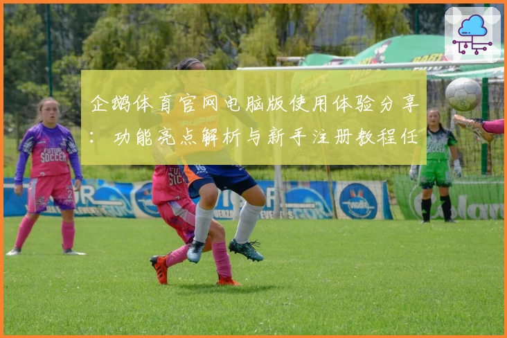 企鹅体育官网电脑版使用体验分享：功能亮点解析与新手注册教程任你畅享