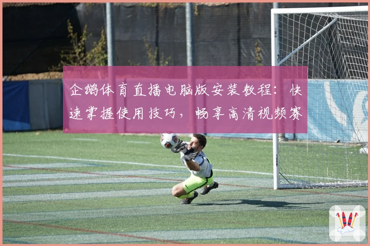 企鹅体育直播电脑版安装教程：快速掌握使用技巧，畅享高清视频赛事体验