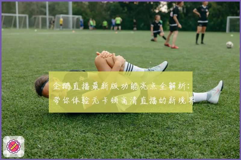 企鹅直播最新版功能亮点全解析：带你体验无卡顿高清直播的新境界