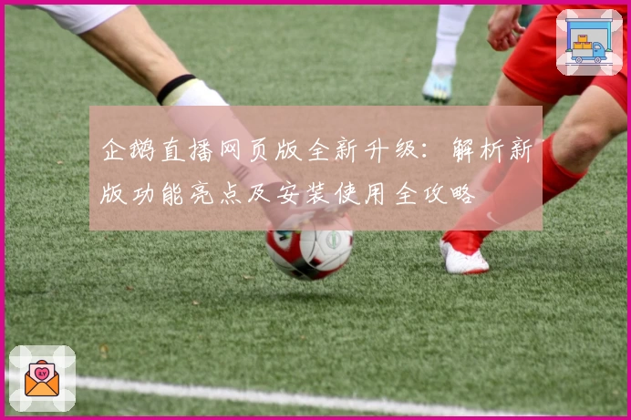 企鹅直播网页版全新升级：解析新版功能亮点及安装使用全攻略