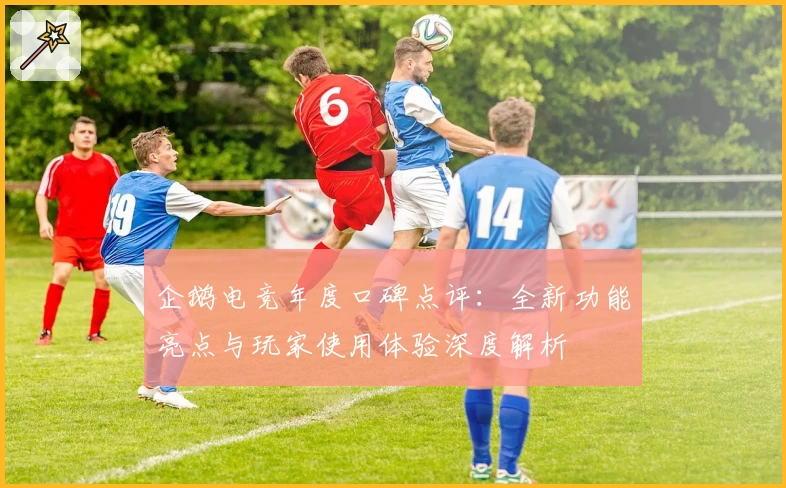 企鹅电竞年度口碑点评：全新功能亮点与玩家使用体验深度解析