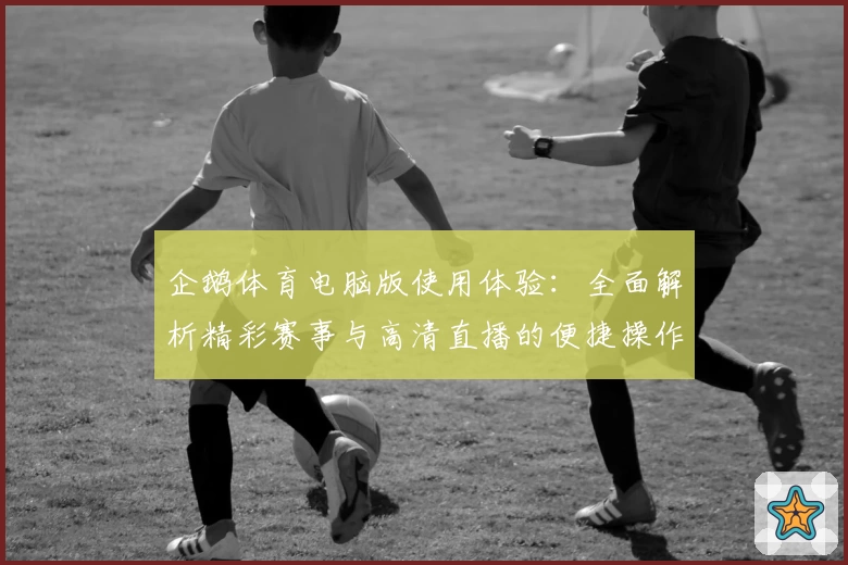 企鹅体育电脑版使用体验：全面解析精彩赛事与高清直播的便捷操作