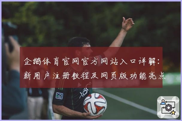 企鹅体育官网官方网站入口详解：新用户注册教程及网页版功能亮点解析