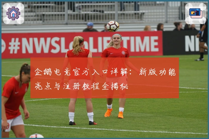 企鹅电竞官方入口详解：新版功能亮点与注册教程全揭秘