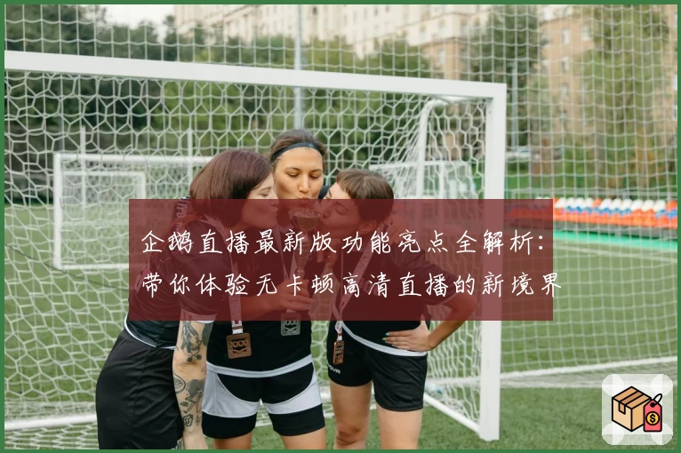 企鹅直播最新版功能亮点全解析：带你体验无卡顿高清直播的新境界