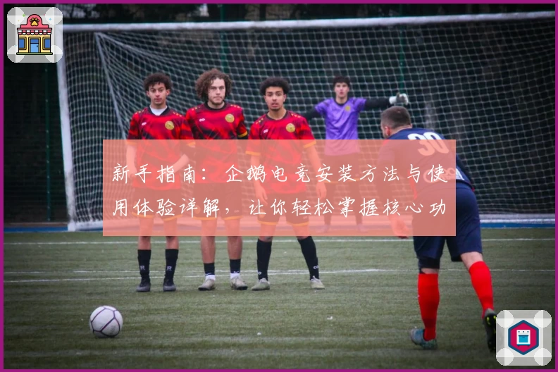 新手指南：企鹅电竞安装方法与使用体验详解，让你轻松掌握核心功能