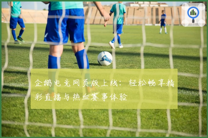 企鹅电竞网页版上线：轻松畅享精彩直播与热血赛事体验